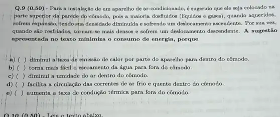 Q.9 (0.50) - Para a instalação de um aparelho de ar-condicionado,sugerido que ele seja colocado na
parte superior da parede do cômodo, pois a maioria dosfluidos (liquidos e gases), quando aquecidos,
sofrem expansão, tendo sua densidade diminulda e sofrendo um deslocamento ascendente Por sua vez,
quando são resfriados, tornam -se mais densos e sofrem um deslocamento descendente. A sugestão
apresentada no texto minimiza o consumo de energia, porque
a) ) diminui a/taxa de emissão de calor por parte do aparelho para dentro do cômodo.
b) () torna mais fácil o escoamento da água para fora do cômodo.
c) () diminui a umidade do ar dentro do cômodo.
d) () facilita a circulação das correntes de ar frio e quente dentro do cômodo.
e) () aumenta a taxa de condução térmica para fora do cômodo.