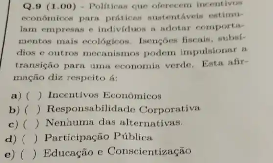 Q.9 (1 .00) - Políticas que oferecem incentivos
econômicos parn práticas sustentáveis estimu-
lam empresas c individuos a adotar comporta-
mentos mais ecológicos . Isençōes fiscais . subsi-
dios e outros mecanismos podem impulsionar a
transição para uma economia verde. Esta afir-
mação diz respeito á:
a) () Incentivos Econômicos
b) () Responsabilidade Corporativa
c) () Nenhuma das alternativas.
d) () Participação Pública
e) () Educação e Conscientização