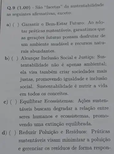 Q.9 (1.00 ) - São "facetas" da sustentabilidade
as seguintes afirmativas, exceto:
a) ()
Garantir o Bem -Estar Futuro: Ao ado-
tar práticas sustentáveis garantimos que
as gerações futuras possam desfrutar de
um ambiente saudável e recursos natu-
rais abundantes.
b) () Alcançar Inclusão Social e Justiça: Sus-
tentabilidade não é apenas ambiental;
ela visa também criar sociedades mais
justas, promovendo igualdade e inclusão
social . Sustentabilidade é nutrir a vida
em todos os conceitos.
c) () Equilibrar Ecossistemas: Ações susten-
táveis buscam degradar a relação entre
seres humanos e ecossistemas, promo-
vendo uma extinção equilibrada.
d) () Reduzir Poluição e Resíduos: Práticas
sustentáveis visam minimizar a poluição