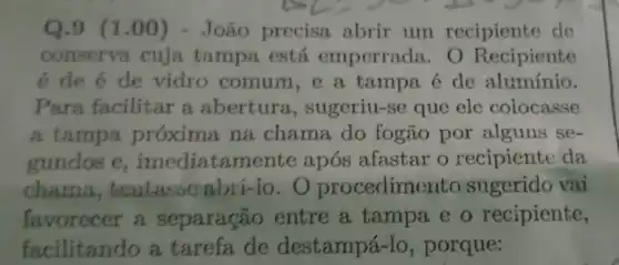 Q.9 (1.00)) - João precisa abrir um recipiente de
conserva cuja tampa está emperrada. 0 Recipiente
é de é de vidro comum,e a tampa é de alumínio.
Para facilitar a abertura , sugeriu-se que ele colocasse
a tampa próxima na chama do fogão por alguns se-
gundos e ,imediatame nte após afastar o recipiente da
chama,tentasse abri-10.0 procedime to sugerido vai
favorecer a separação entre a tampa e o recipiente,
facilitando a tarefa de destampá-lo , porque: