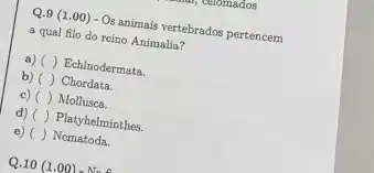 Q.9 (1.00) - Os animais vertebrados pertencem
a qual filo do rcino Animalia?
a) () Echinodermata.
b) () Chordata.
c) () Mollusca.
d) () Platyhelminthes.
e) () Nematoda.
Q.10(1.00)-Nae