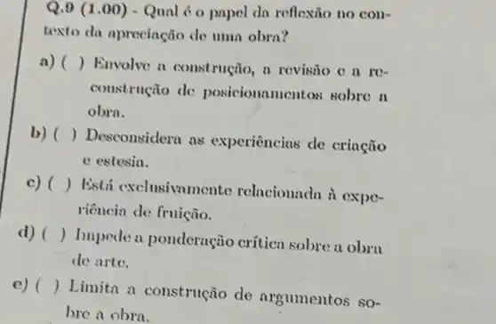 Q.9 (1.00) - Qual 6 o papel da reflexão no con-
texto da aprecinção de umn obra?
a) () Envolve a construção, a revisio c a ro-
coustrução de posicioname ntos sobre n
obrn.
b) ()
Desconsidera as experiências de crinção
e estesia.
c) ()
Está exclusivmmer te relacionada i expe-
riência de fruição.
d) ()
Impede a ponderação crítica sobre a obrn
de arte.
e) ()
Limita a construção do nrgumentos so-
bre a obra.