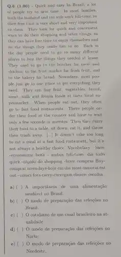 Q.G (1.00) - Quick and casy In Brazil a lot
of people try to save time. In most families,
both the husband and the wife work full-time , so
their free time is very short and very important
to them. They look for quick and convenient
ways to do their shopping and other things , so
they can have free time to enjoy themselves and
do the things they really like to do Back in
the day people used to go to many different
places to buy the things they needed at home.
They used to go to the butcher for meat and
chicken, to the fruit market for fresh fruit , and
to the bakery for bread. Nowadays, most peo-
ple just go to one place to get everything they
need. They can buy fruit, vegetables, bread,
meat, milk and frozen foods at their local su-
permarket. When people eat out, they often
go to fast food restaurants. There people or-
der their food at the counter and have to wait
only a few seconds or minutes. Then they carry
their food to a table, sit down, eat it, and throw
their trash away. () It doesn't take too long
to cat a meal at a fast food restaurant, but it's
not always a healthy choice. Vocabulary: Save
-economizar both - ambos full-time-dia todo
quick -rápido do shopping -fazer compras Buy-
comprar nowadays-hoje em dia most-maioria eat
out-comer fora carry.-carregam choice- escolha
a) () A importância de uma alimentação
saudável no Brasil.
b) () O modo de preparação das refeiçoes no
Brasil.
c) () O cotidiano de um casal brasileiro na at-
ualidade.
d) O modo de preparação das refeições no
e) () modo de preparação das refeições no
Nordeste.