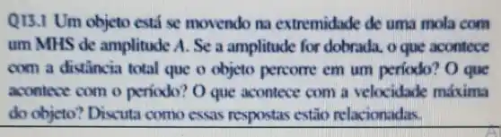 QIS.I Um objeto está se movendo na extremidade de uma mola com
um MHS de amplitude A. Se a amplitude for dobrada, o que aconfece
com a distancia total que o objeto percome em um perfodo O que
acontece com o periodo? O que acontece com a velocidade malixima
do objeto Discuta como essas respostas estǎo relacionadas.