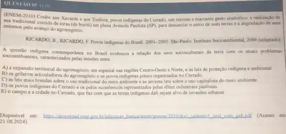 QLESTàO 05 (1.0)
của tradicional Coube aos Xavante e aos Timbira, povos indigenas do Cerrado, um recente e marcante gesto simbólico radação de seus sua tradicional corrida de suas terras e a degradação de seus
entomos pelo avanço do agronegócio.
RICARDO, B; RICARDO, F Povos indigenas do Brasil: 2001-2005 São Paulo: Instituto Socioambiental, 2006 (adaptado).
A questão indigena contemporânea no Brasil evidencia a relação dos usos socioculturais da terra com os atuais problemas
socioambientais , caracterizados pelas tensões entre
A) a expansão territorial do agronegócio, em especial nas regiōes Centro-Oeste e Norte, e as leis de proteção indigena e ambiental.
B) os grileiros articuladores do agronegócio e os povos indigenas pouco organizados no Cerrado.
C) as leis mais brandas sobre o uso tradicional do meio ambiente e as severas leis sobre o uso capitalista do meio ambiente.
D) os povos indigenas do Cerrado e os polos econômicos representados pelas elites industriais paulistas.
E) o campo e a cidade no Cerrado, que faz com que as terras indigenas dali sejam alvo de invasões urbanas.
21.082024)
Disponivel em: https ll download inep gov br/educacao basica/enem/provas/2010/dial cademol azul com gab.pdf (Acesso em