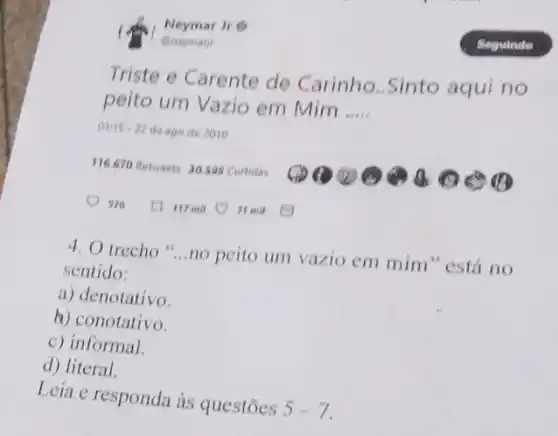 Qneymary
Neymar Jre
Triste e Carente de Carinho..Sinto aqui no
peito um Vazio em Mim __
01115-22 de ago de 2010
116.670 Retweets 30.505 Curtidas
117 mil
4. O trecho __
no peito um vazio em mim" está no
sentido:
a) denotativo.
b) conotativo.
c) informal.
d) literal.
Leia e responda às questōes
5-7.
It mil