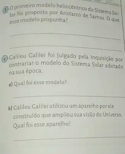 Qprimeiro modelo heliocêntrico do Sistema So-
lar foi proposto por de Samos. O que
esse modelo propunha?
__
(A)Calileu Galilei foi julgado pela Inquisição por
contrariar o modelo do Sistema Solar adotado
na sua época.
a) Qual foi esse modelo?
__
b) Calileu Galilei utilizou um aparelho por ele
construído que ampliou sua visão do Universo.
Qual foi esse aparelho?
__