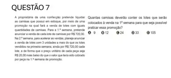 QU ESTA 07
as camisas que possui em estoque, por meio de uma colocados à venda na
promoção na qual fará a venda de lotes com iguais
quantidades de camisas . Para a 1. semana, pretende
anunciar a venda de cada lote de camisas por R 720,00
Na 2.^a semana, para acelerar as vendas, planeja anunciar
a venda de lotes com 3 unidades a mais do que os lotes
vendidos na primeira semana , ainda por R 720,00 cada
lote, e de forma que o preço unitário de cada peça seja
R 20,00 mais baixo do que o valor que teria sido cobrado
por peça na 1. semana de promoção.
A proprietária de uma confecção pretende liquidar Quantas camisas deverão conter os lotes que serão
1^a semana para que seja possivel
praticar essa promoção?
(A) 9 (12) 033 6105