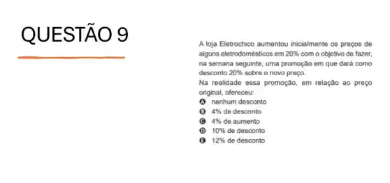 QU ESTÃO g
A loja Eletrochico aumentou inicialmente os preços de
alguns eletrodomésticos em 20%  com o objetivo de fazer.
na semana seguinte, uma promoção em que dará como
desconto 20%  sobre o novo preço.
Na realidade essa promoção, em relação ao preço
original, ofereceu:
A nenhum desconto
B 4%  de desconto
4%  de aumento
D 10%  de desconto
B 12%  de desconto