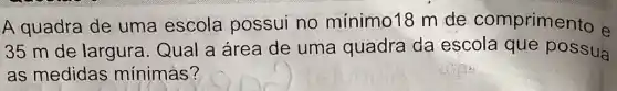 A quadra de uma escola possui no minimo18 m de comprimento e
35 m de largura. Qual a área de uma quadra da escola que possua
as medidas mínimas?