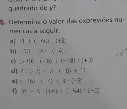 quadrado de y?
5. Determine o valor das expressões nu-
méricas a seguir.
a) 31+(-40):(+2)
b) -10-20:(+4)
c) (+30):(-6)+(-18):(+3)
d) 7:(-7)+2cdot (-6)+11
e) (-36):(-4)+3cdot (-3)
f) 35-6cdot (+6)+(+54):(-6)