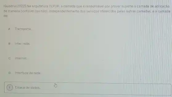 (Quadrix/2022) Na arquitetura TCP/IP a camada que é responsável por prover suporte a camada de aplicaçáo
de maneira confiável (ou não), independentemente dos serviços oferecidos pelas outras camadas, e a camada
de:
A Transporte.
B Inter-rede.
C Internet.
D Interface de rede.
E
square  E