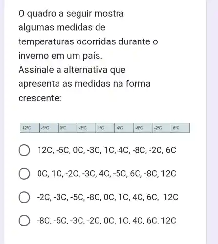 quadro a seguir mostra
algumas medidas de
temperatu ras ocorridas durante o
inverno em um país.
Assinale a alternative i que
apresenta as medidas ; na forma
crescente:
12C, -5C , OC, -3C , 1C, 4C, -8C,-2C , 6C
OC, 1C, -2C,-3C , 4C, -5C , 6C, -8C , 12C
-2C,-3C,-5C,-8C , OC, 1C, 4C ,6C, 12C
-8C,-5C,-3C,-2C , OC, 1C, 4C , 6C, 12 C