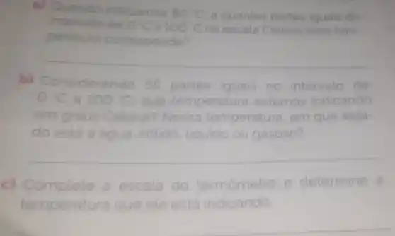 a) Qua
indicamos 80^circ C a quantas partes iguais do
intervalo
peratura ra correspond
escala Celsius essa tem-
__
b)Considerando 55 partes iguais no intervalo de
0^circ C a 100^circ C que temperatura estamos indicando
em graus Celsius?Nessa temperatura em que esta-
do está a água solido . liquido ou gasoso?
__
c) Com te a escala do termômetro e determine a
temperat tura que ele está indicando.