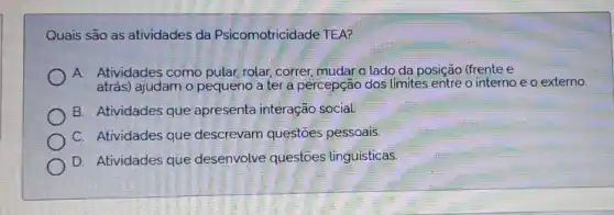 Quais são as atividades da Psicomotricidade TEA?
A. Atividades como pular rolar, correr; mudar o lado da posição (frente e
atrás) ajudam o pequeno a ter a percepção dos limites entre o interno e o externo
B. Atividades que apresenta interação social
C. Atividades que descrevam questoes pessoais.
D. Atividades que desenvolve questoes linguisticas.