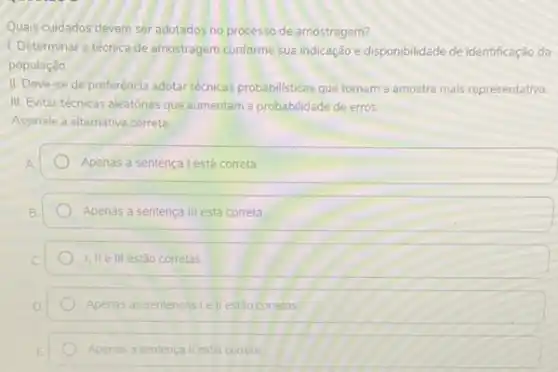 Quais cuidados devem ser adotados no processo de amostragem?
1. Determinar a técnica de amostragem conforme sua indicação e disponibilidade de identificação da
população
II. Deve-se de preferência adotar técnicas probabilisticas que tornam a amostra mais representativa
III. Evitar técnicas aleatórias que aumentam a probabilidade de erros.
Assinale a alternativa correta
Apenas a sentença Lestá correta
Apenas a sentença III está correta
I. II e III estǎo corretas
Apenas as sentencasi e II estão corretas
Apenas a sentenca II estiá correta