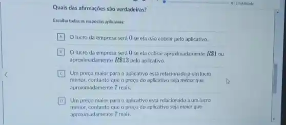 Quais das afirmações são verdadeiras?
Escolha todas as respostas aplicaveis:
A Olucro da empresa será 0 se ela não cobrar pelo aplicativo.
B O lucro da empresa será 0 se ela cobrar aproximadamente R 1 ou
aproximadamente R 13 pelo aplicativo.
C
menor, contanto que o preço do aplicativo seja menor que
Um preço maior para o aplicativo está relacionado a um lucro
aproximadamente 7 reais.
D Um preço maior para o aplicativo está relacionado a um lucro
menor, contanto que o preço do aplicativo seja maior que
aproximadamente 7 reais.