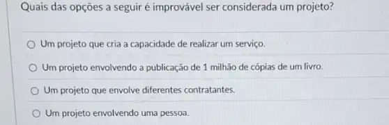 Quais das opções a seguir é improvável ser considerada um projeto?
Um projeto que cria a capacidade de realizar um serviço.
Um projeto envolvendo a publicação de 1 milhão de cópias de um livro.
Um projeto que envolve diferentes contratantes.
Um projeto envolvendo uma pessoa.