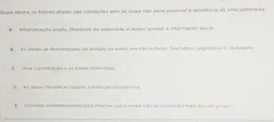 Quais dentre os fatores abaixo são condiçoes sem as quais nào seria possivel a existência de uma poliarquia:
A Alfabetização ampla liberdade de expressão e amplo acesso à informação plural.
B As ideias de Montesquieu da divisão do p poder em trés esferas: Executivo Legislativo e Judiciário.
Uma Constituição e as ideias iluministas.
D As ideias filosóficas ligadas a tradiçã republicana.
E Conceito contemporáneo para mostrar que o poder nào se concentra tra mais em um grupo.