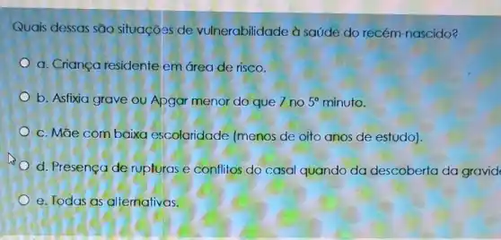 Quais dessas são situações de vulnerabilidade à saúde do recém -nascido?
a. Criança residente em área de risco.
b. Asfixia grave ou Apgar menor do que 7 no 5^circ  minuto.
c. Mãe com baixa escolaridade (menos de oito anos de estudo).
d. Presença de rupturas e conflitos do casal quando da descoberta da gravid
e. Todas as alternativas.