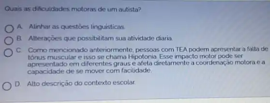 Quais as dificuldades motoras de um autista?
A. Alinhar as questōes linguisticas.
B. Alteraçōes que possibilitam sua atividade diaria.
C. Como mencionado anteriormente, pessoas com TEA podem apresentar a falta de
tônus muscular e isso se chama Hipotonia. Esse impacto motor pode ser
apresentado em diferentes graus e afeta diretamente a coordenação motora e a
capacidade de se mover com facilidade.
D. Alto descrição do contexto escolar.