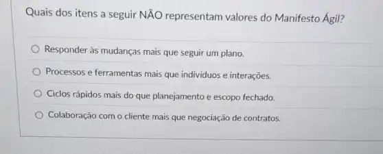 Quais dos itens a seguir NĂO representam valores do Manifesto Ágil?
Responder às mudanças mais que seguir um plano.
Processos e ferramentas mais que individuos e interações.
Ciclos rápidos mais do que planejamento e escopo fechado.
Colaboração com o cliente mais que negociação de contratos.