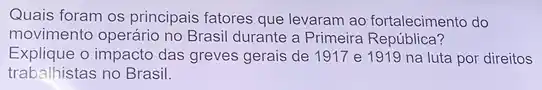 Quais foram os principais fatores que levaram ao fortalecimento do
movimento operário no Brasil durante a Primeira República?
Explique o impacto das greves gerais de 1917 e 1919 na luta por direitos
trabalhistas no Brasil.