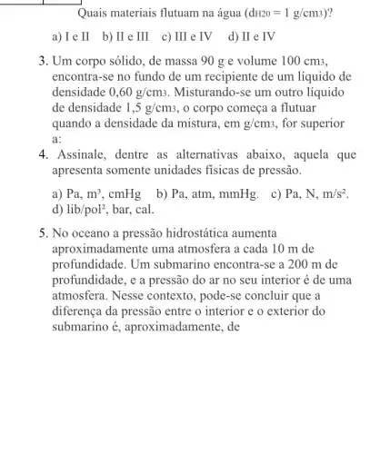 Quais materiais flutuam na água (dH20=1g/cm3)
a) I e II b) II e III c) III e IV d) II e TV
3. Um corpo sólido, de massa 90 g e volume 100 cm3,
encontra-se no fundo de um recipiente de um líquido de
densidade 0,60g/cm_(3) . Misturando-se um outro líquido
de densidade 1,5g/cm3 , o corpo começa a flutuar
quando a densidade da mistura, em g/cm_(3) , for superior
a:
4. Assinale, dentre as alternativas abaixo, aquela que
apresenta somente unidades fisicas de pressão.
a) Pa,m^3,cmHg b) Pa, atm, mmHg . c) Pa, N, m/s^2
d) lib/pol^2 , bar, cal.
5. No oceano a pressão hidrostática aumenta
aproximadamente uma atmosfera a cada 10 m de
profundidade. Um submarino encontra-se a 200 m de
profundidade, e a pressão do ar no seu interior é de uma
atmosfera. Nesse contexto, pode-se concluir que a
diferença da pressão entre o interior e o exterior do
submarino é , aproximadamente, de