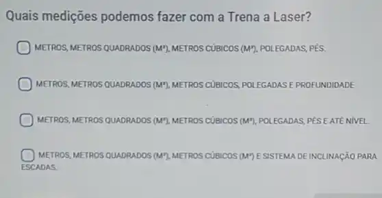 Quais medições podemos fazer com a Trena a Laser?
METROS, METROS QUADRADOS (M^2) METROS CUBICOS (M^x) POLEGADAS, PÉS.
METROS, METROS QUADRADOS (M^2) METROS CUBICOS POLEGADAS E PROFUNDIDADE
METROS, METROS QUADRADOS (M^2) METROS CUBICOS (M^x) POLEGADAS, PÉS EATE NIVEL
METROS, METROS QUADRADOS (M^2) METROS CUBICOS (M") E SISTEMA DE INCLINAçãO PARA
ESCADAS.