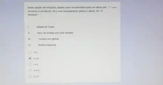 Quais opçōes de refeiçôes abaixo, vocé recomendaria para um atleta que 1 ponto
irá iniciar a corrida de 10k e com esvaziamento gástrico rápido, em 10
minutos?
I
Salada de frutas
II.
Suco de laranja com bolo simples
III
Torrada com geleia
IV
Bebida esportiva
le 11
D II e III
le 111
III e IV
II elv