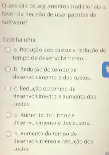 Quais são os argumentos tradicionais a
favor da decisão de usar pacotes de
software?
Escolha uma:
a. Redução dos custos e redução do
tempo de desenvolvimento.
b. Redução do tempo de
desenvolvimento e dos custos.
c. Redução do tempo de
deser volvimento e aumento dos
custos.
d. Aumento do ritmo de
desenvolvimento e dos custos.
e. Aumento do tempo de