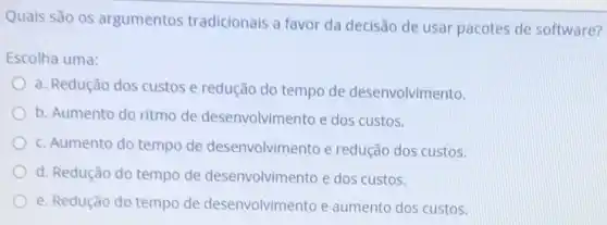 Quais são os argumentos tradicionais a favor da decisão de usar pacotes de software?
Escolha uma:
a. Redução dos custos e redução do tempo de desenvolvimento.
b. Aumento do ritmo de desenvolvimento e dos custos.
c. Aumento do tempo de desenvolvimento e redução dos custos.
d. Redução do tempo de desenvolvimento e dos custos.
e. Redução do tempo de desenvolvimento e aumento dos custos.