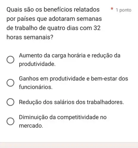 Quais são os beneficios relatados
por países que adotaram semanas
de trabalho de quatro dias com 32
horas semanais?
Aumento da carga horária e redução da
produtividade.
Ganhos em produtividade e bem-estar dos
funcionários.
Redução dos salários dos trabalhadores.
Diminuição da competitividade no
mercado.
1 ponto