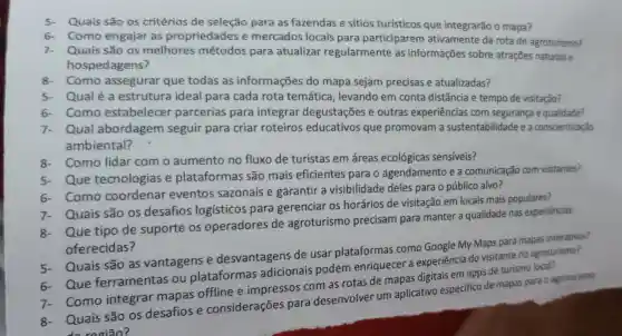 Quais são os critérios de seleção para as fazendas e sítios turísticos que integrarão o mapa?
6.Como engajar as propriedades e mercados locais para participarem ativamente da rota de agroturismo?
Quais são os melhores métodos para atualizar regularmente as informações sobre atrações naturais e
hospedagens?
8-Como assegurar que todas as informações do mapa sejam precisas e atualizadas?
5- Qualéa estrutura ideal para cada rota temática , levando em conta distância e tempo de visitação?
6- Como estabelecer parcerias para integrar degustações e outras experiências com segurança e qualidade?
Qual abordagem seguir para criar roteiros educativos que promovam a sustentabilidade e a conscientização
ambiental?
8-Como lidar com o aumento no fluxo de turistas em áreas ecológicas sensiveis?
Que tecnologias e plataformas são mais eficientes para o agendamento e a comunicação com visitantes?
Como coordenar eventos sazonais e garantir a visibilidade deles para o público alvo?
Que tipo de suporte os operadores de agroturismo precisam para manter a qualidade nas experiências
oferecidas?
Quais são os desafios logísticos para gerenciar os horários de visitação em locais mais populares?
Quais são as vantagens e desvantagens de usar plataformas como Google My Maps para mapas interativos?
Que ferramentas ou plataformas adicionais podem enriquecer a experiência do visitante no agroturismo?
Como integrar mapas offline e impressos com as rotas de mapas digitais em apps de turismo local?
Quais são os desafios e considerações para desenvolver um aplicativo especifico de mapas para o agroturismo
do região?