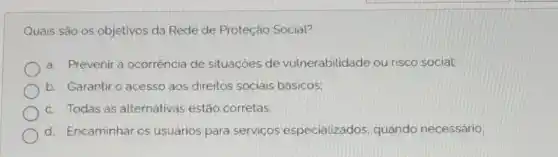 Quais são os objetivos da Rede de Proteção Social?
a. Prevenir a ocorrência de situaçóes de vulnerabilidade ou risco social:
b. Garantiro acesso aos direitos sociais básicos;
c. Todas as alternativas estão corretas
d. Encaminhar os usuários para serviços especializados quando necessário