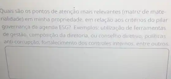 Quais são os pontos de atenção mais relevantes (matriz de mate-
rialidade) em minha propriedade, em relação aos critérios do pilar
governança da agenda ESG?Exemplos:utilização de ferramentas
de gestão , composição da diretoria, ou conselho diretivo , politicas
anti-corrupção fortalecime nto dos controles internos, entre outros.
square