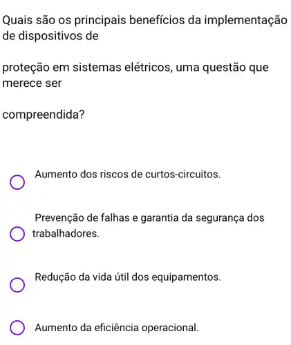 Quais são os principais benefícios da implementação
de dispositivos de
proteção em sistemas elétricos, uma questão que
merece ser
compreendida?
Aumento dos riscos de curtos -circuitos.
Prevenção de falhas e garantia da segurança dos
trabalhadores.
Redução da vida útil dos equipamentos.
Aumento da eficiência operacional.