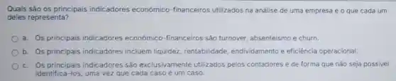 Quais são os principais indicadores econômico -financeiros utilizados na análise de uma empresa e o que cada um
deles representa?
a. Os principais indicadores econômico -financeiros são turnover, absenteismo e churn.
b. Os principais indicadores incluem liquidez, rentabilidade endividamento e eficiência operacional.
c. Os principais indicadores são exclusivamente utilizados pelos contadores e de forma que não seja possível
identifica-los, uma vez que cada caso é um caso.