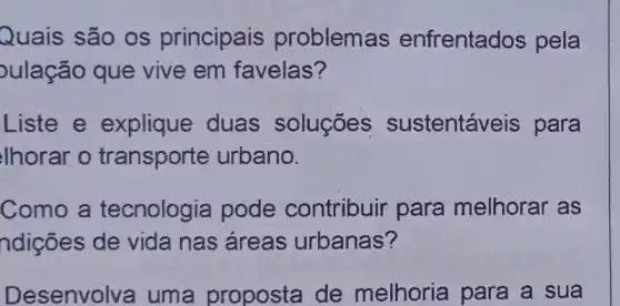 Quais são os principais problem as enfrentados pela
ulação que vive em favelas?
Liste e explique duas soluçōes sustentáveis para
lhorar o transporte urbano.
Como a tecnologia pode contribuir para melhorar as
ndições de vida nas áreas urbanas?
Desenvolva uma proposta de melhoria para a sua