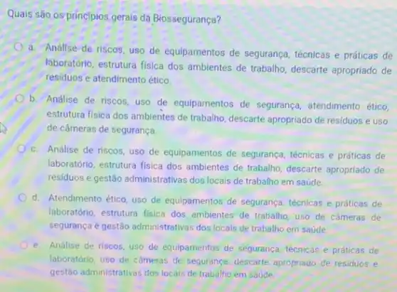 Quais são os princípios gerais da Biossegurança?
a. Análise de riscos uso de equipamentos de segurança, técnicas e práticas de
laboratório, estrutura fisica dos ambientes de trabalio, descarte apropriado de
residuos e atendimento ético.
b. Análise de riscos uso de equipamentos de segurança, atendimento ético,
estrutura fisica dos ambientes de trabalho, descarte apropriado de residuos e uso
de câmeras de segurança.
c. Análise de riscos uso de equipamentos de segurança, técnicas e práticas de
laboratório, estrutura fisica dos ambientes de trabalio, descarte apropriado de
residuos e gestão administrativas dos locais de trabalho em saúde.
d. Atendimento ético, uso de equipamentos de segurança técnicas e práticas de
laboratório, estrutura fisica dos ambientes de trabalho, uso de cameras de
segurança e gestão administrativas dos locais de trabalho em saúde
e. Análise de riscos, uso de equipamentos de seguranca técnicas e práticas de
laboratório, uso de câmeras de segurança, descarte apropriado de residuos e
gestão administrativas dos locais de trabalho em saúde