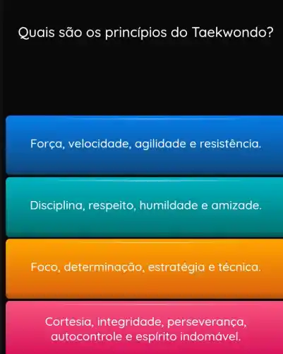 Quais são os princípios do Taekwondo?
Forca , velocidade , agilidade e resistência.
Disciplina respeito , humildade e amizade.
Foco , determina(:ão, estratégia e técnica.
Cortesia integridade perseverança,
autocontrole e espirito indomável.