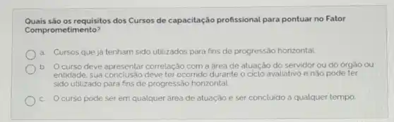 Quais são os requisitos dos Cursos de capacitação profissional para pontuar no Fator
Comprometimento?
a. Cursos que já tenham sido utilizados para fins de progressão horizontal.
b. Ocurso deve apresentar correlação com a área de atuação do servidor ou do orgão ou
entidade, sua deve ter ocorrido durante	pode e ter
sido utilizado para fins de progressão horizontal
c. Ocurso pode ser em qualquer área de atuação e ser concluido a qualquer tempo.