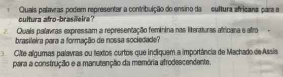 Quais palavras podem representar a contribuição do ensino da cultura africana para a
cultura afro-brasileira?
Quais palavras expressam a representação feminina nas literaturas africana e afro
brasileira para a formação de nossa sociedade?
Cite algumas palavras ou textos curtos que indiquem a importância de Machado de Assis
para a construção e a manutenção da memớria afrodescendente.