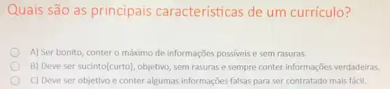 Quais são as principais característ icas de um currículo?
A) Ser bonito, conter o máximo de informações possíveis e sem rasuras.
B) Deve ser sucinto(curto), objetivo, sem rasuras e sempre conter informações verdadeiras.
C) Deve ser objetivo e conter algumas informações falsas para ser contratado mais fácil.