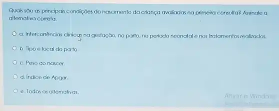 Quais são as principais condições do nascimento da criança avaliadas na primeira consulta?Assinale a
alternativa correta.
a. Intercorrências clinicas na gestação, no parto no periodo neonatale nos tratamentos realizados.
b. Tipo e local do pato
c. Peso ao nascer.
d. Indice de Apgar.
e. Todas as alternativas.