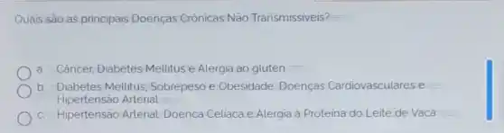 Quais são as principais Doenças Crônicas Não Transmissiveis?
a. Câncer, Diabetes Mellitus e Alergia ao glutén
b. Diabetes Mellitus Sobrepeso e Obesidade, Doenças Cardiovasculares e
Hipertensão Arterial
c. Hipertensão Arterial, Doenca Celiaca e Alergia à Proteina do Leite de Vaca