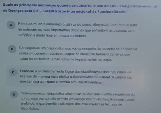 Quais as principais mudanças quando se substitui o uso do CID-Código Internacional
de Doenças pela CIF - Classificação Internacional de Funcionalidade?
A ) Perde-se muito a dimensão orgânica do corpo , dimensão fundamental para
se entender os mais importantes desafios que enfrentam as pessoas com
deficiência ainda hoje em nossa sociedade.
B Consegue-se um diagnóstico que vai ao encontro do conceito de deficiência
como um conceito relacional , capaz de identificar também barreiras que
estão na sociedade, e não somente impedimentos no corpo.
C Perde-se o encaminhamen o lógico das classifica(iyes lineares, capaz de
explicar de maneira mais efetiva o desenvolvimento natural da deficiência
que começa com dano e termina em uma desvantagem.
D Consegue-se um diagnóstico ainda mais preciso das questōes orgânicas do
corpo, uma vez que ela permite um diálogo interno às disciplinas muito mais
profundo, o que permite a utilização das mais modernas técnicas de
diagnóstico.