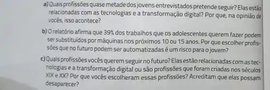 a) Quais profissões quase metade dos jovens entrevistados pretende seguir? Elas estão
relacionadas com as tecnologias e a transformação digital? Por que na opinião de
vocês, isso acontece?
c) Quais profissões vocês querem seguir no futuro:Elas estão relacionadas com as tec-
nologias e a transformação digital ou são profissões que foram criadas nos séculos
XIX e XX? Por que vocês escolheram essas profissões?Acreditam que elas possam
desaparecer?
b) O relatório afirma que 39%  dos trabalhos que os adolescentes querem fazer podem
ser substituídos por máquinas nos próximos 10 ou 15 anos. Por que escolher profis-
soes que no futuro podem ser automatizadas é um risco para o jovem?