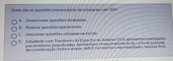 Quais são as questões psicomotoras do estudante com TEA?
A. Desenvolver questōes idealizadas.
B. Realizar questōes operacionais.
C. Descrever questōes utilizadas na escola
D. Estudante com do Espectro do apresentam habilidades
psicomotoras prejudicadas Apresentam comprometimento do controle postural,
da coordenaçáo motora ampla, déficit na marcha e nas habilidades motoras finas.