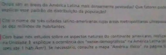 Quais seo as areas da America Latina mais densamente povoadas? Que fatores pode
explicar esse padrio de distribuição da população?
Cite o nome de tiếs cidades latino -americanas cujas áreas metropolitanas ultrapass
bs dez milhoes de habitantes.
) Com bese nos estudos sobre os aspectos naturais do continente americano realiza
na Unidade 3 explique a ocorrência dos vazios demográficos "na America Latina (ar
comate 1 habik m^2 Se necessário consulte o mapa "América: fisico na pagina 3